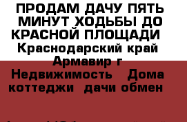 ПРОДАМ ДАЧУ ПЯТЬ МИНУТ ХОДЬБЫ ДО КРАСНОЙ ПЛОЩАДИ - Краснодарский край, Армавир г. Недвижимость » Дома, коттеджи, дачи обмен   